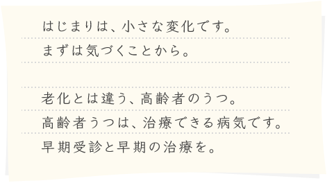 はじまりは、小さな変化です。まずは気づくことから。老化とは違う、高齢者のうつ。高齢者うつは、治療できる病気です。早期受診と早期の治療を。
